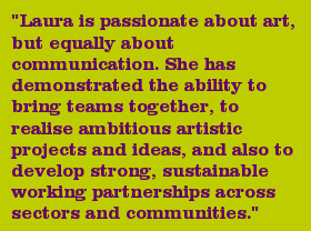 "Laura is passionate about art, but equally about communication. She has demonstrated the ability to bring teams together, to realise ambitious artistic projects and ideas, and also to develop strong, sustainable working partnerships across sectors and communities."