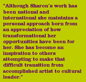 "Although Sharon's work has been national and international she maintains a personal approach born from an appreciation of how transformational her opportunities have been for her. She has become an inspiration to others attempting to make that difficult transition from accomplished artist to cultural leader."