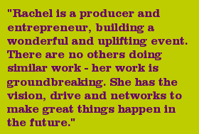 "Rachel is a producer and entrepreneur, building a wonderful and uplifting event. There are no others doing similar work - her work is groundbreaking. She has the vision, drive and networks to make great things happen in the future."