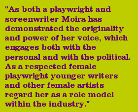 "As both a playwright and screenwriter Moira has demonstrated the originality and power of her voice, which engages both with the personal and with the political. As a respected female playwright younger writers and other female artists regard her as a role model within the industry."