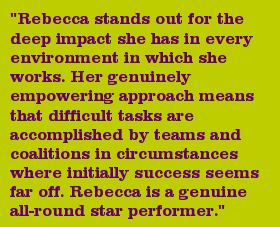 "Rebecca stands out for the deep impact she has in every environment in which she works. Her genuinely empowering approach means that difficult tasks are accomplished by teams and coalitions in circumstances where initially success seems far off. Rebecca is a genuine all-round star performer."