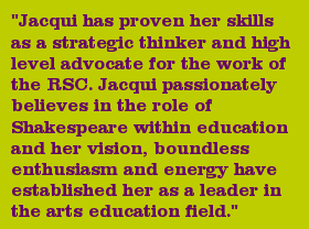 "Jacqui has proven her skills as a strategic thinker and high level advocate for the work of the RSC. Jacqui passionately believes in the role of Shakespeare within education and her vision, boundless enthusiasm and energy have established her as a leader in the arts education field."