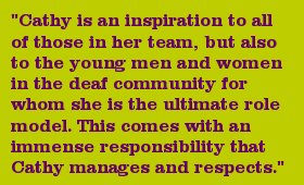 "Cathy is an inspiration to all of those in her team, but also to the young men and women in the deaf community for whom she is the ultimate role model. This comes with an immense responsibility that Cathy manages and respects."