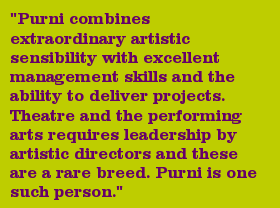 "Purni combines extraordinary artistic sensibility with excellent management skills and the ability to deliver projects. Theatre and the performing arts requires leadership by artistic directors and these are a rare breed. Purni is one such person."