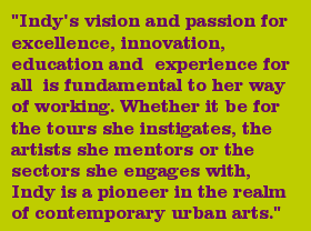 "Indy's vision and passion for excellence, innovation, education and experience for all is fundamental to her way of working. Whether it be for the tours she instigates, the artists she mentors or the sectors she engages with, Indy is a pioneer in the realm of contemporary urban arts."