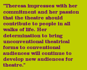 "Theresa impresses with her commitment and her passion that the theatre should contribute to people in all walks of life. Her determination to bring unconventional theatrical forms to conventional audiences will continue to develop new audiences for theatre."