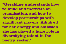 "Geraldine understands how to build and motivate an organisation, and how to develop partnerships with significant players. Admired for her energy and ambition she has played a huge role in diversifying talent in the poetry sector."