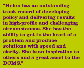 "Helen has an outstanding track record of developing policy and delivering results in high-profile and challenging circumstances. She has the ability to get to the heart of a problem and produce solutions with speed and clarity. She is an inspiration to others and a great asset to the DCMS."