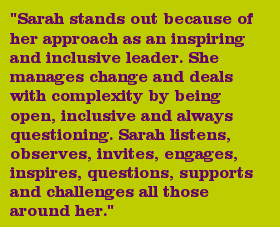 "Sarah stands out because of her approach as an inspiring and inclusive leader. She manages change and deals with complexity by being open, inclusive and always questioning. Sarah listens, observes, invites, engages, inspires, questions, supports and challenges all those around her."