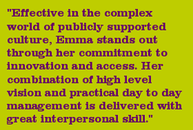 "Effective in the complex world of publicly supported culture, Emma stands out through her commitment to innovation and access. Her combination of high level vision and practical day to day management is delivered with great interpersonal skill."