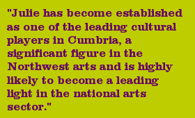 "Julie has become established as one of the leading cultural players in Cumbria, a significant figure in the Northwest arts and is highly likely to become a leading light in the national arts sector."