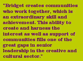 "Bridget creates communities who work together, which is an extraordinary skill and achievement. This ability to create and harness the interest as well as support of communities fills one of the great gaps in senior leadership in the creative and cultural sector."