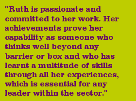 "Ruth is passionate and committed to her work. Her achievements prove her capability as someone who thinks well beyond any barrier or box and who has learnt a multitude of skills through all her experiences, which is essential for any leader within the sector."