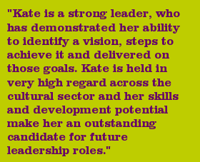 "Kate is a strong leader, who has demonstrated her ability to identify a vision, steps to achieve it and delivered on those goals. Kate is held in very high regard across the cultural sector and her skills and development potential make her an outstanding candidate for future leadership roles."