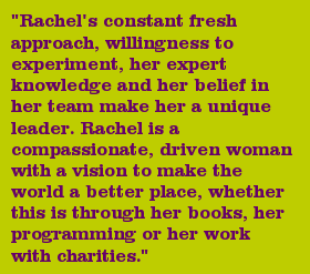 "Rachel's constant fresh approach, willingness to experiment, her expert knowledge and her belief in her team make her a unique leader. Rachel is a compassionate, driven woman with a vision to make the world a better place, whether this is through her books, her programming or her work with charities."