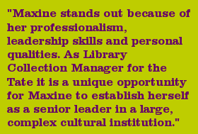 "Maxine stands out because of her professionalism, leadership skills and personal qualities. As Library Collection Manager for the Tate it is a unique opportunity for Maxine to establish herself as a senior leader in a large, complex cultural institution."