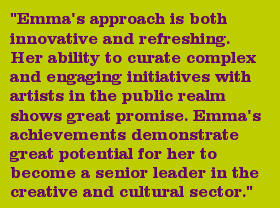 "Emma's approach is both innovative and refreshing. Her ability to curate complex and engaging initiatives with artists in the public realm shows great promise. Emma's achievements demonstrate great potential for her to become a senior leader in the creative and cultural sector."