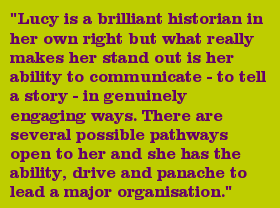 "Lucy is a brilliant historian in her own right but what really makes her stand out is her ability to communicate - to tell a story - in genuinely engaging ways. There are several possible pathways open to her and she has the ability, drive and panache to lead a major organisation."