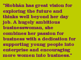 "Siobhn has great vision for exploring the future and thinks well beyond her day job. A hugely ambitious businesswoman, she combines her passion for business with a dedication for supporting young people into enterprise and encouraging more women into business."