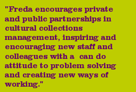 "Freda encourages private and public partnerships in cultural collections management, inspiring and encouraging new staff and colleagues with a can do attitude to problem solving and creating new ways of working."