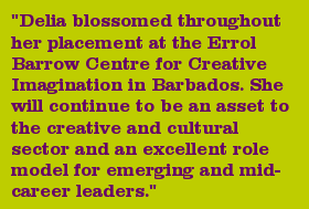 "Delia blossomed throughout her placement at the Errol Barrow Centre for Creative Imagination in Barbados. She will continue to be an asset to the creative and cultural sector and an excellent role model for emerging and mid-career leaders."