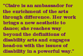 "Claire is an ambassador for the enrichment of the arts through difference. Her work brings a new aesthetic to dance; she reaches way beyond the definitions of disability arts and engages head-on with the issues of disability in a powerful way."