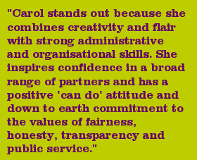 "Carol stands out because she combines creativity and flair with strong administrative and organisational skills. She inspires confidence in a broad range of partners and has a positive 'can do' attitude and down to earth commitment to the values of fairness, honesty, transparency and public service."