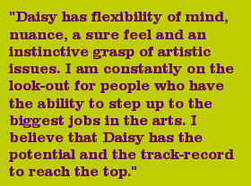 "Daisy has flexibility of mind, nuance, a sure feel and an instinctive grasp of artistic issues. I am constantly on the look-out for people who have the ability to step up to the biggest jobs in the arts. I believe that Daisy has the potential and the track-record to reach the top."