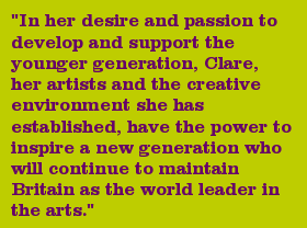 "In her desire and passion to develop and support the younger generation, Clare, her artists and the creative environment she has established, have the power to inspire a new generation who will continue to maintain Britain as the world leader in the arts."