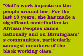 "Gail's work impacts on the people around her. For the last 10 years, she has made a significant contribution to African Peoples dance nationally and on Birmingham's communities, particularly amongst members of the black working class."