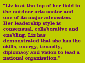 "Liz is at the top of her field in the outdoor arts sector and one of its major advocates. Her leadership style is consensual, collaborative and enabling. Liz has demonstrated that she has the skills, energy, tenacity, diplomacy and vision to lead a national organisation."