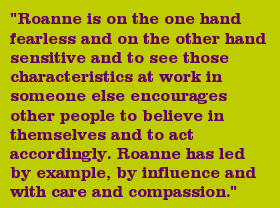 "Roanne is on the one hand fearless and on the other hand sensitive and to see those characteristics at work in someone else encourages other people to believe in themselves and to act accordingly. Roanne has led by example, by influence and with care and compassion."