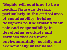 "Sophie will continue to be a leading figure in design, particularly in the critical area of sustainability, helping designers to understand their role and responsibility in developing products and services that are more environmentally, socially and economically sustainable."