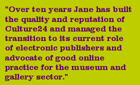 "Over ten years Jane has built the quality and reputation of Culture24 and managed the transition to its current role of electronic publishers and advocate of good online practice for the museum and gallery sector."