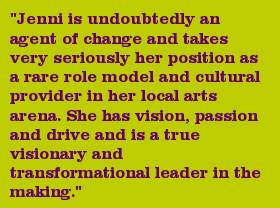 "Jenni is undoubtedly an agent of change and takes very seriously her position as a rare role model and cultural provider in her local arts arena. She has vision, passion and drive and is a true visionary and transformational leader in the making."