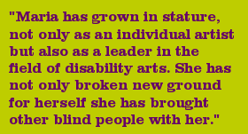 "Maria has grown in stature, not only as an individual artist but also as a leader in the field of disability arts. She has not only broken new ground for herself she has brought other blind people with her."