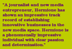 "A journalist and new media entrepreneur, Hermione has shown an impressive track record of establishing innovative businesses in the new media space. Hermione is a phenomenally impressive individual with clear passion and determination."