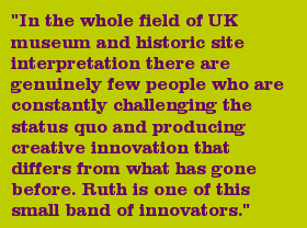 "In the whole field of UK museum and historic site interpretation there are genuinely few people who are constantly challenging the status quo and producing creative innovation that differs from what has gone before. Ruth is one of this small band of innovators."