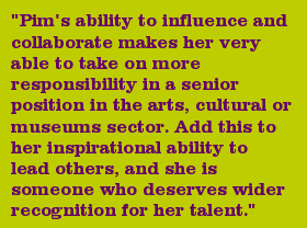 "Pim's ability to influence and collaborate makes her very able to take on more responsibility in a senior position in the arts, cultural or museums sector. Add this to her inspirational ability to lead others, and she is someone who deserves wider recognition for her talent."