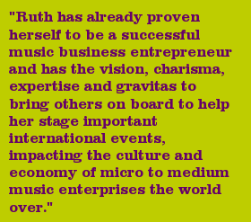 "Ruth has already proven herself to be a successful music business entrepreneur and has the vision, charisma, expertise and gravitas to bring others on board to help her stage important international events, impacting the culture and economy of micro to medium music enterprises the world over."