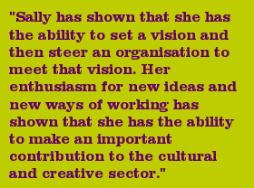 "Sally has shown that she has the ability to set a vision and then steer an organisation to meet that vision. Her enthusiasm for new ideas and new ways of working has shown that she has the ability to make an important contribution to the cultural and creative sector."