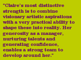 "Claire's most distinctive strength is to combine visionary artistic aspirations with a very practical ability to shape these into reality. Her generosity as a manager, nurturing talents and generating confidence, enables a strong team to develop around her."