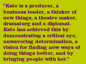 "Kate is a producer, a business leader, a thinker of new things, a theatre maker, dramaturg and a diplomat. Kate has achieved this by demonstrating a critical eye, unwavering determination, a vision for finding new ways of doing things better, and by bringing people with her."