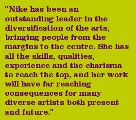 "Nike has been an outstanding leader in the diversification of the arts, bringing people from the margins to the centre. She has all the skills, qualities, experience and the charisma to reach the top, and her work will have far reaching consequences for many diverse artists both present and future."