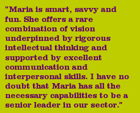 "Maria is smart, savvy and fun. She offers a rare combination of vision underpinned by rigorous intellectual thinking and supported by excellent communication and interpersonal skills. I have no doubt that Maria has all the necessary capabilities to be a senior leader in our sector."