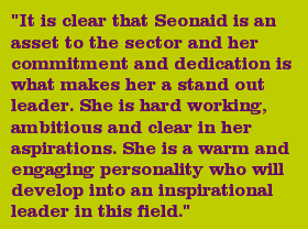 "It is clear that Seonaid is an asset to the sector and her commitment and dedication is what makes her a stand out leader. She is hard working, ambitious and clear in her aspirations. She is a warm and engaging personality who will develop into an inspirational leader in this field."