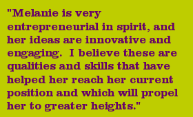 "Melanie is very entrepreneurial in spirit, and her ideas are innovative and engaging. I believe these are qualities and skills that have helped her reach her current position and which will propel her to greater heights."