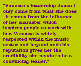 "Vanessa's leadership doesnt only come from what she does  it comes from the influence of her character which inspires people to work with her. Vanessa is widely respected within the music sector and beyond and this reputation gives her the credibility she needs to be a convincing leader."