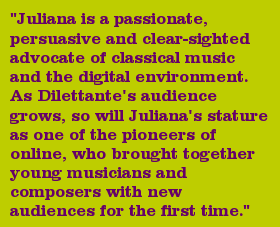 "Juliana is a passionate, persuasive and clear-sighted advocate of classical music and the digital environment. As Dilettante's audience grows, so will Juliana's stature as one of the pioneers of online, who brought together young musicians and composers with new audiences for the first time."